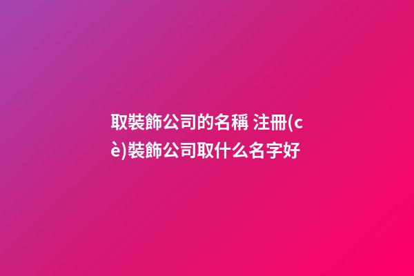 取裝飾公司的名稱 注冊(cè)裝飾公司取什么名字好